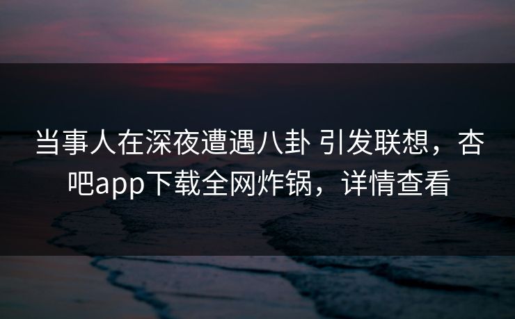 当事人在深夜遭遇八卦 引发联想，杏吧app下载全网炸锅，详情查看