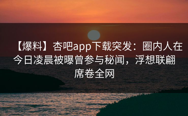 【爆料】杏吧app下载突发:圈内人在今日凌晨被曝曾参与秘闻,浮想联翩席卷全网