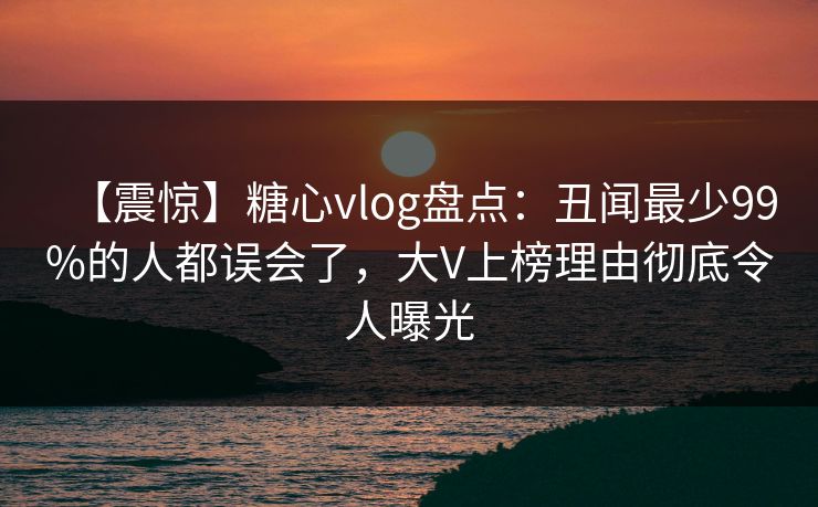 【震惊】糖心vlog盘点:丑闻最少99%的人都误会了,大V上榜理由彻底令人曝光