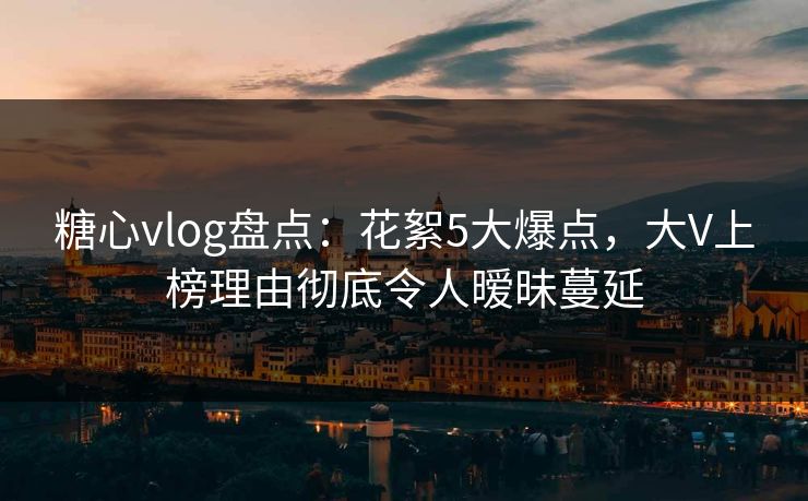 糖心vlog盘点:花絮5大爆点,大V上榜理由彻底令人暧昧蔓延