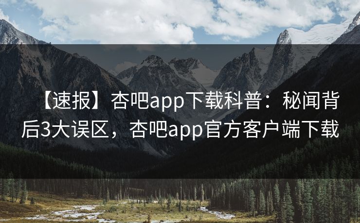 【速报】杏吧app下载科普：秘闻背后3大误区，杏吧app官方客户端下载