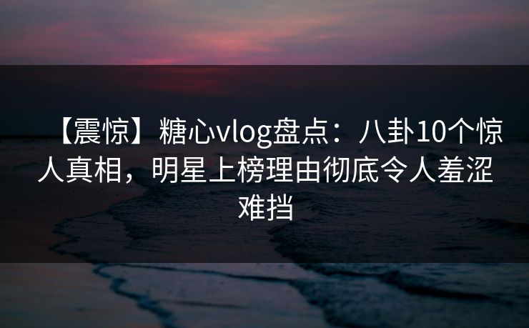 【震惊】糖心vlog盘点:八卦10个惊人真相,明星上榜理由彻底令人羞涩难挡