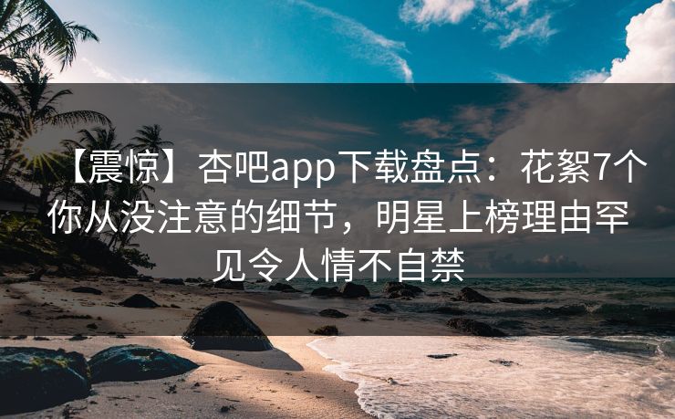 【震惊】杏吧app下载盘点:花絮7个你从没注意的细节,明星上榜理由罕见令人情不自禁