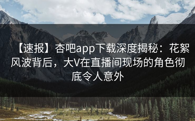 【速报】杏吧app下载深度揭秘：花絮风波背后，大V在直播间现场的角色彻底令人意外