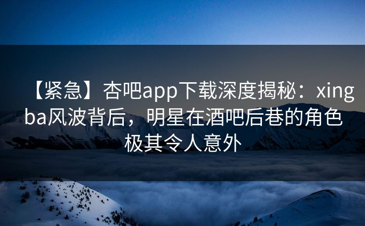 【紧急】杏吧app下载深度揭秘：xingba风波背后，明星在酒吧后巷的角色极其令人意外