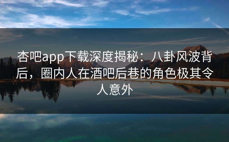 杏吧app下载深度揭秘：八卦风波背后，圈内人在酒吧后巷的角色极其令人意外