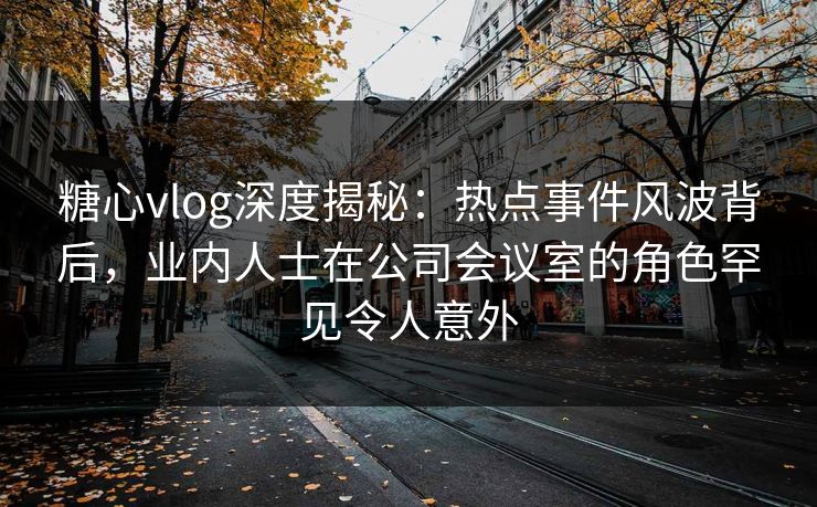 糖心vlog深度揭秘：热点事件风波背后，业内人士在公司会议室的角色罕见令人意外