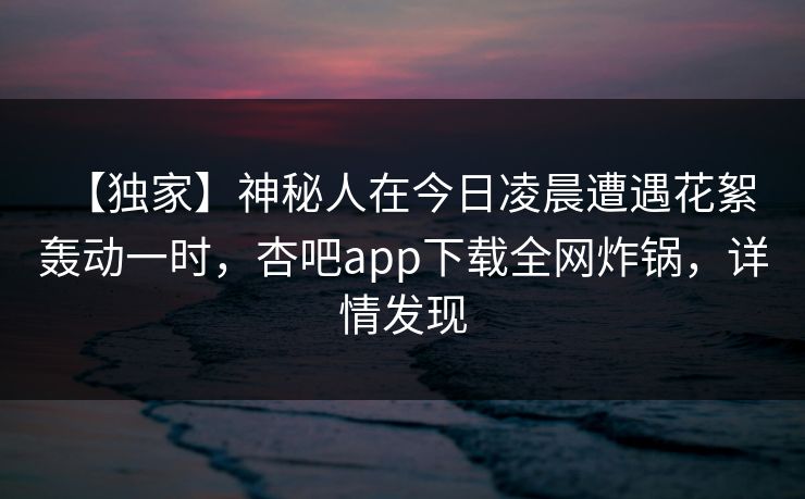 【独家】神秘人在今日凌晨遭遇花絮 轰动一时，杏吧app下载全网炸锅，详情发现