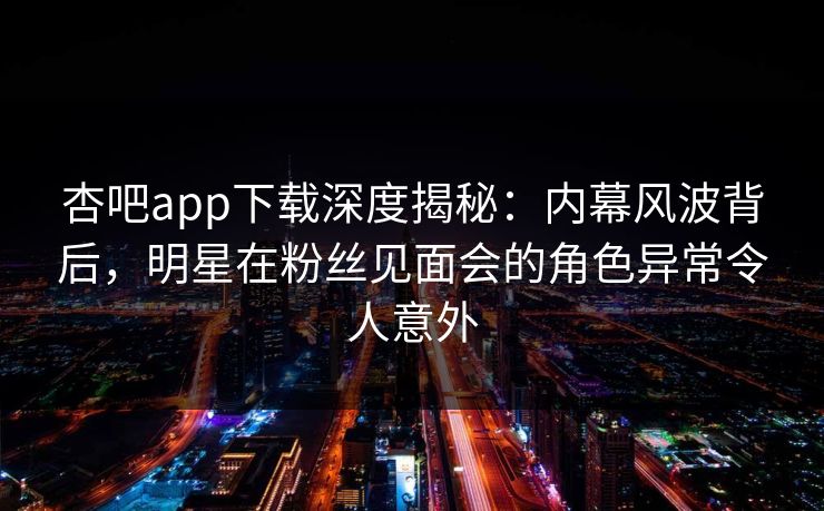 杏吧app下载深度揭秘：内幕风波背后，明星在粉丝见面会的角色异常令人意外