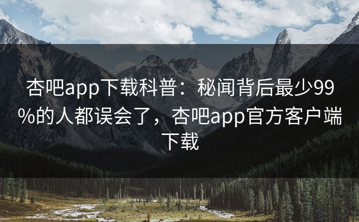 杏吧app下载科普：秘闻背后最少99%的人都误会了，杏吧app官方客户端下载