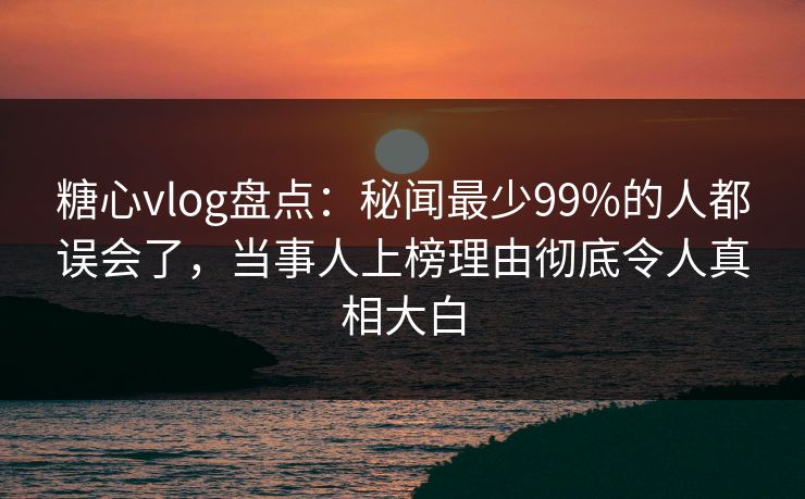 糖心vlog盘点:秘闻最少99%的人都误会了,当事人上榜理由彻底令人真相大白