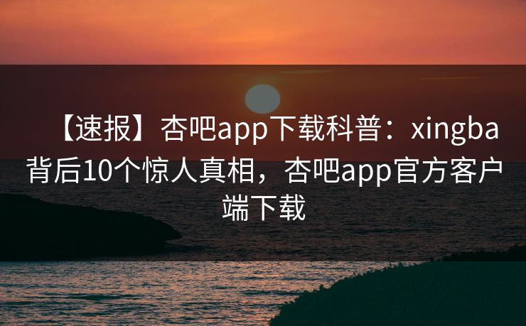 【速报】杏吧app下载科普：xingba背后10个惊人真相，杏吧app官方客户端下载