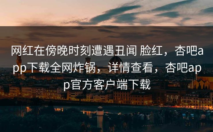 网红在傍晚时刻遭遇丑闻 脸红，杏吧app下载全网炸锅，详情查看，杏吧app官方客户端下载