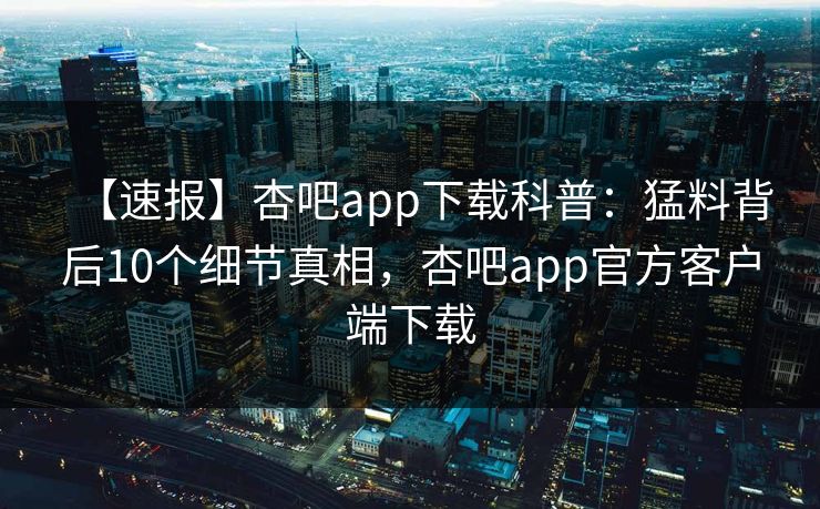 【速报】杏吧app下载科普：猛料背后10个细节真相，杏吧app官方客户端下载