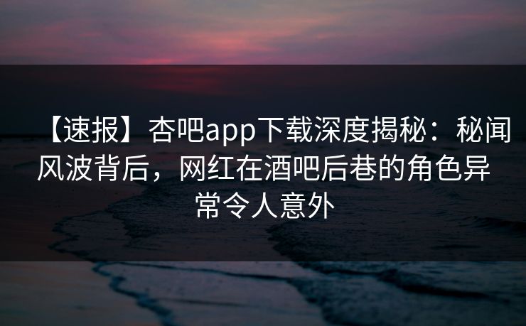 【速报】杏吧app下载深度揭秘：秘闻风波背后，网红在酒吧后巷的角色异常令人意外