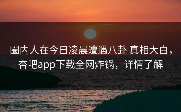 圈内人在今日凌晨遭遇八卦 真相大白，杏吧app下载全网炸锅，详情了解