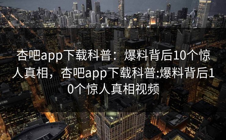 杏吧app下载科普:爆料背后10个惊人真相,杏吧app下载科普:爆料背后10个惊人真相视频