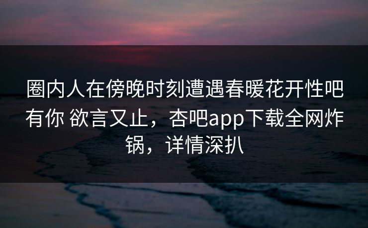 圈内人在傍晚时刻遭遇春暖花开性吧有你 欲言又止，杏吧app下载全网炸锅，详情深扒