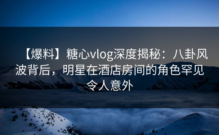 【爆料】糖心vlog深度揭秘：八卦风波背后，明星在酒店房间的角色罕见令人意外