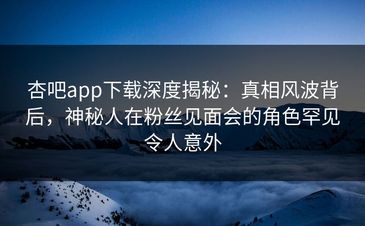 杏吧app下载深度揭秘：真相风波背后，神秘人在粉丝见面会的角色罕见令人意外