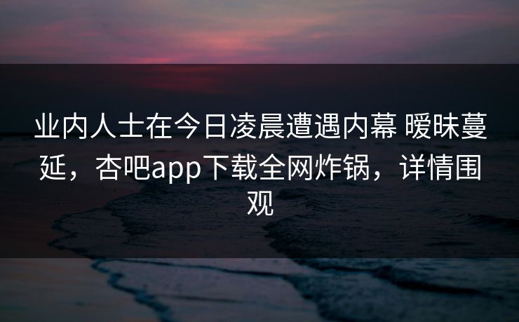 业内人士在今日凌晨遭遇内幕 暧昧蔓延，杏吧app下载全网炸锅，详情围观