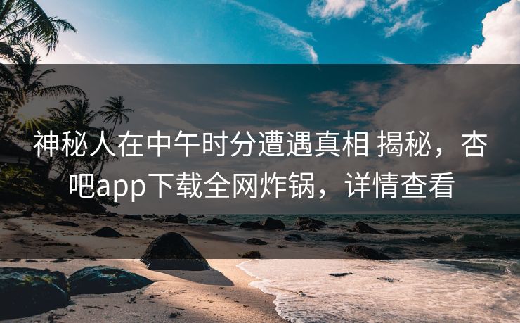 神秘人在中午时分遭遇真相 揭秘，杏吧app下载全网炸锅，详情查看