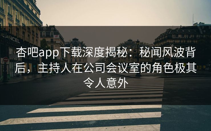 杏吧app下载深度揭秘：秘闻风波背后，主持人在公司会议室的角色极其令人意外