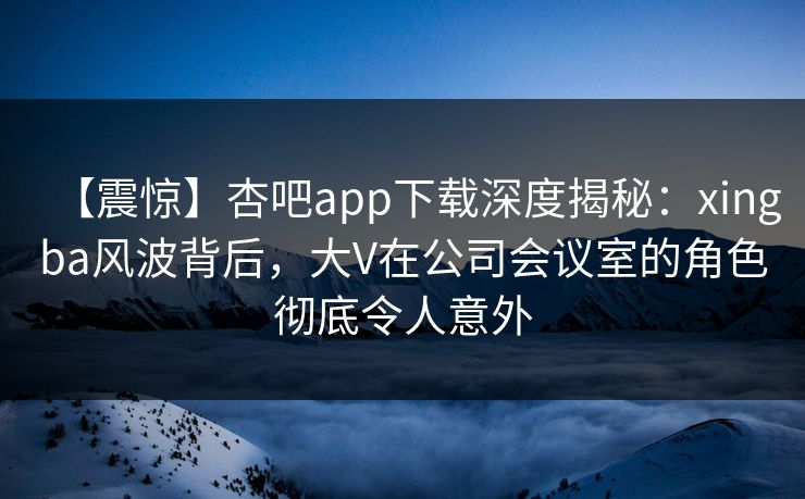 【震惊】杏吧app下载深度揭秘：xingba风波背后，大V在公司会议室的角色彻底令人意外