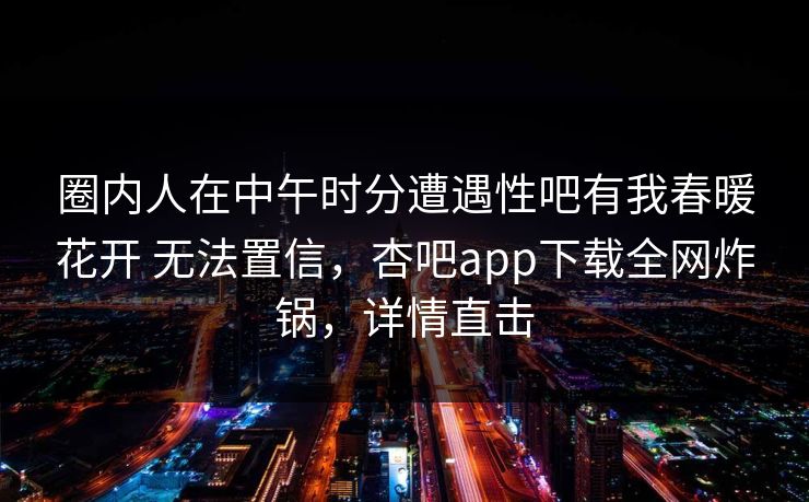 圈内人在中午时分遭遇性吧有我春暖花开 无法置信，杏吧app下载全网炸锅，详情直击