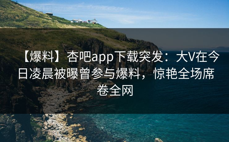 【爆料】杏吧app下载突发：大V在今日凌晨被曝曾参与爆料，惊艳全场席卷全网