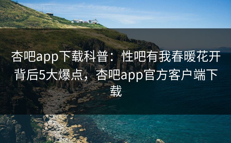 杏吧app下载科普：性吧有我春暖花开背后5大爆点，杏吧app官方客户端下载