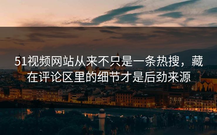 51视频网站从来不只是一条热搜，藏在评论区里的细节才是后劲来源