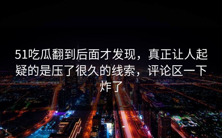 51吃瓜翻到后面才发现，真正让人起疑的是压了很久的线索，评论区一下炸了