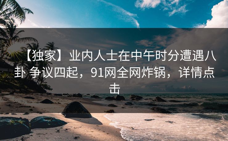 【独家】业内人士在中午时分遭遇八卦 争议四起，91网全网炸锅，详情点击