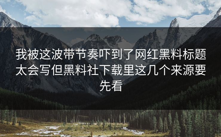 我被这波带节奏吓到了网红黑料标题太会写但黑料社下载里这几个来源要先看