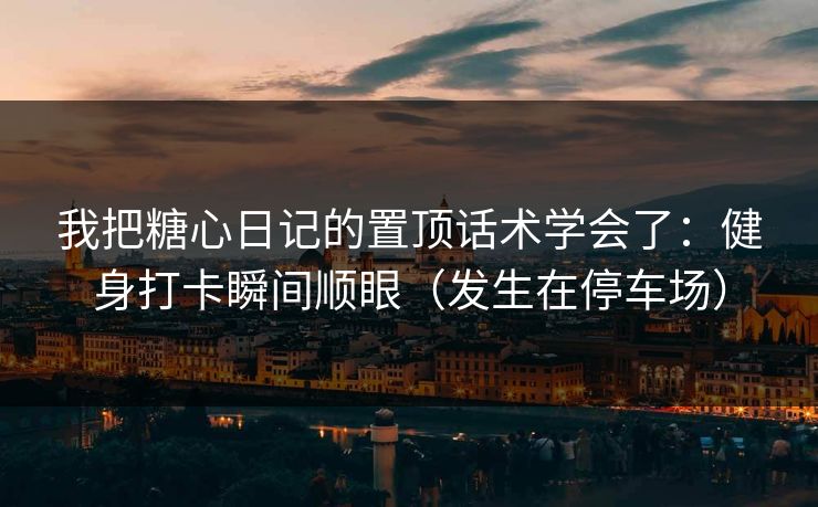 我把糖心日记的置顶话术学会了：健身打卡瞬间顺眼（发生在停车场）