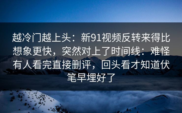 越冷门越上头：新91视频反转来得比想象更快，突然对上了时间线：难怪有人看完直接删评，回头看才知道伏笔早埋好了