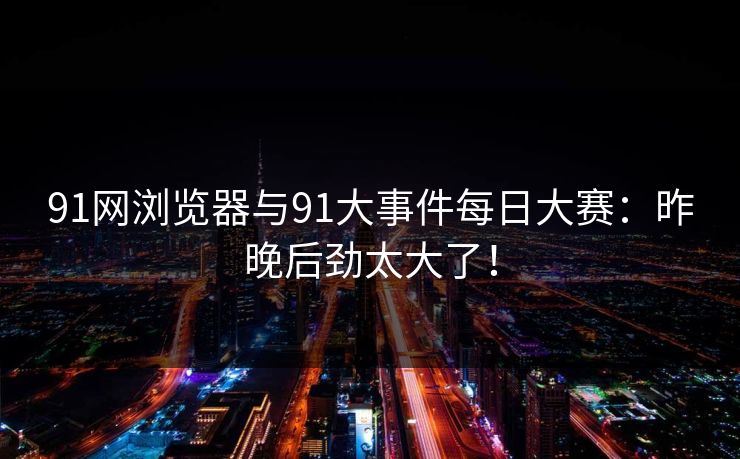 91网浏览器与91大事件每日大赛：昨晚后劲太大了！